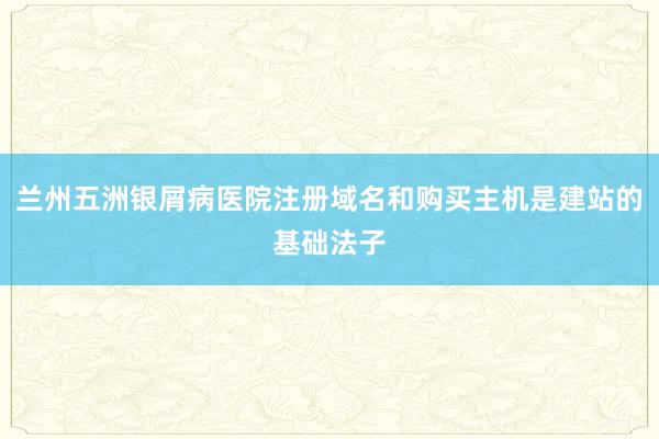 兰州五洲银屑病医院注册域名和购买主机是建站的基础法子